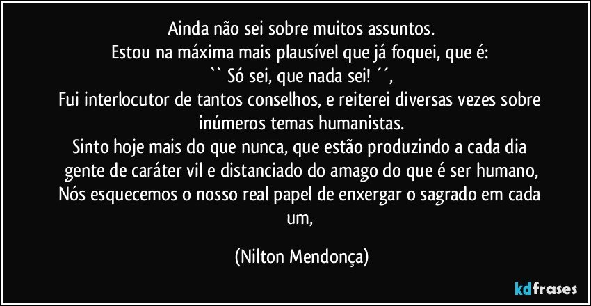 Ainda não sei sobre muitos assuntos.
Estou na máxima mais plausível que já foquei, que é: 
`` Só sei, que nada sei! ´´,
Fui interlocutor de tantos conselhos, e reiterei diversas vezes sobre inúmeros temas humanistas.
Sinto hoje mais do que nunca, que estão produzindo a cada dia gente de caráter vil e distanciado do amago do que é ser humano,
Nós esquecemos o nosso real papel de enxergar o sagrado em cada um, (Nilton Mendonça)