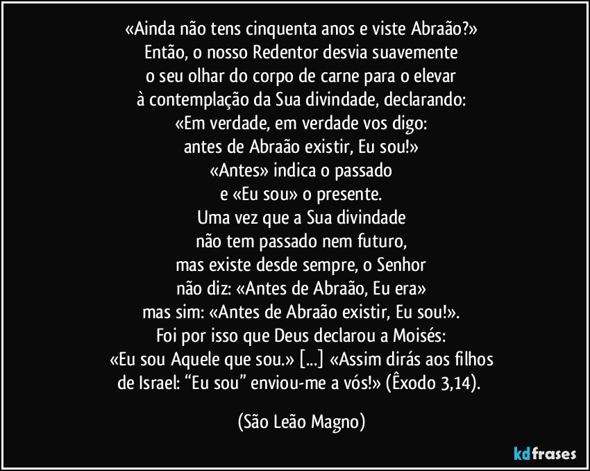 «Ainda não tens cinquenta anos e viste Abraão?»
Então, o nosso Redentor desvia suavemente
o seu olhar do corpo de carne para o elevar
à contemplação da Sua divindade, declarando:
«Em verdade, em verdade vos digo:
antes de Abraão existir, Eu sou!»
«Antes» indica o passado
e «Eu sou» o presente.
Uma vez que a Sua divindade
não tem passado nem futuro,
mas existe desde sempre, o Senhor
não diz: «Antes de Abraão, Eu era»
mas sim: «Antes de Abraão existir, Eu sou!».
Foi por isso que Deus declarou a Moisés:
«Eu sou Aquele que sou.» [...] «Assim dirás aos filhos
de Israel: “Eu sou” enviou-me a vós!» (Êxodo 3,14). (São Leão Magno)