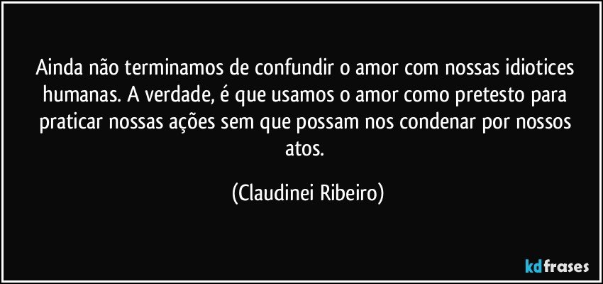 Ainda não terminamos de confundir o amor com nossas idiotices humanas. A verdade, é que usamos o amor como pretesto para praticar nossas ações sem que possam nos condenar por nossos atos. (Claudinei Ribeiro)