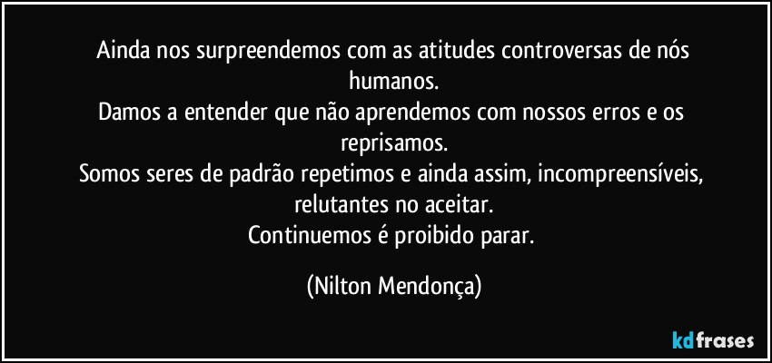 ⁠Ainda nos surpreendemos com as atitudes controversas de nós humanos.
Damos a entender que não aprendemos com nossos erros e os reprisamos.
Somos seres de padrão repetimos e ainda assim, incompreensíveis, relutantes no aceitar.
Continuemos é proibido parar. (Nilton Mendonça)