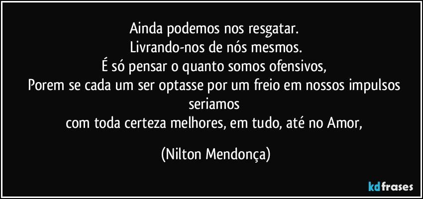 Ainda podemos nos resgatar. 
Livrando-nos de nós mesmos.
É só pensar o quanto somos ofensivos, 
Porem se cada um ser optasse por um freio em nossos impulsos seriamos 
com toda certeza melhores, em tudo, até no Amor, (Nilton Mendonça)