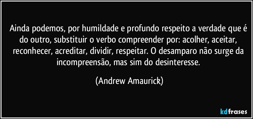 Ainda podemos, por humildade e profundo respeito a verdade que é do outro, substituir o verbo compreender por: acolher, aceitar, reconhecer, acreditar, dividir, respeitar. O desamparo não surge da incompreensão, mas sim do desinteresse. (Andrew Amaurick)