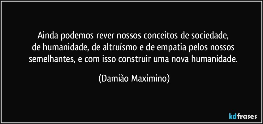 Ainda podemos rever nossos conceitos de sociedade, 
de humanidade, de altruísmo e de empatia pelos nossos 
semelhantes, e com isso construir uma nova humanidade. (Damião Maximino)