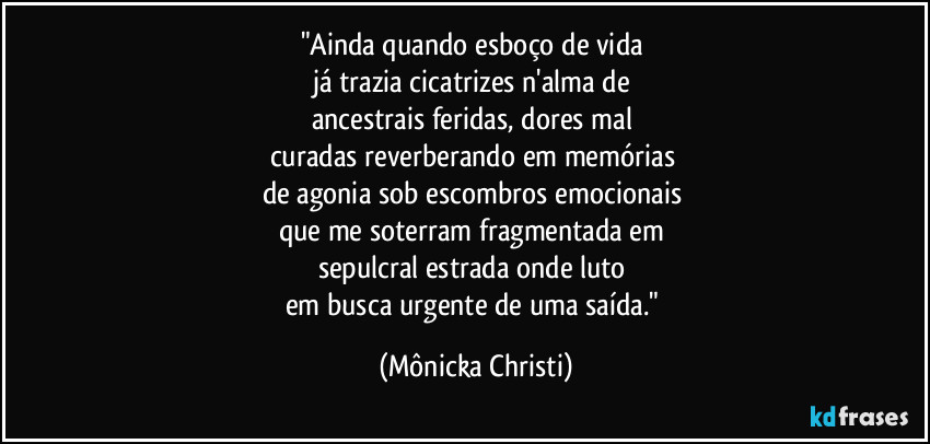 "Ainda quando esboço de vida 
já trazia cicatrizes n'alma de 
ancestrais feridas, dores mal 
curadas reverberando em memórias 
de agonia sob escombros emocionais 
que me soterram fragmentada em 
sepulcral estrada onde luto 
em busca urgente de uma saída." (Mônicka Christi)