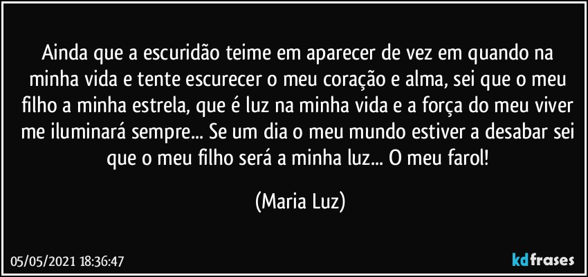 Ainda que a escuridão teime em aparecer de vez em quando na minha vida e tente escurecer o meu coração e alma, sei que o meu filho a minha estrela, que é luz na  minha vida e a força do meu viver me iluminará sempre... Se um dia o meu mundo estiver a desabar sei que o meu filho será a minha luz... O meu farol! (Maria Luz)