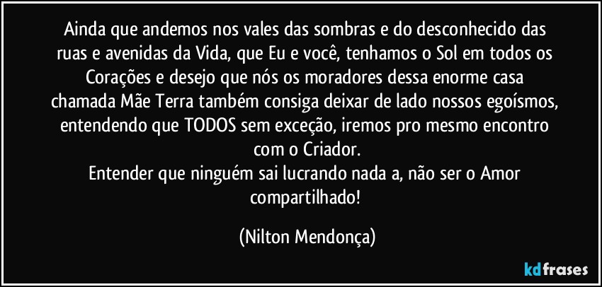 Ainda que andemos nos vales das sombras e do desconhecido das ruas e avenidas da Vida, que Eu e você, tenhamos o Sol em todos os Corações e desejo que nós os moradores dessa enorme casa chamada Mãe Terra também consiga deixar de lado nossos egoísmos, entendendo que TODOS sem exceção, iremos pro mesmo encontro com o Criador.
Entender que ninguém sai lucrando nada a, não ser o Amor compartilhado! (Nilton Mendonça)