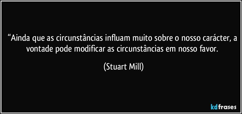 “Ainda que as circunstâncias influam muito sobre o nosso carácter, a vontade pode modificar as circunstâncias em nosso favor. (Stuart Mill)