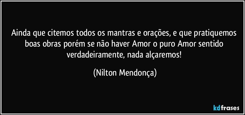 Ainda que citemos todos os mantras e orações, e que pratiquemos boas obras porém se não haver Amor o puro Amor sentido verdadeiramente, nada alçaremos! (Nilton Mendonça)