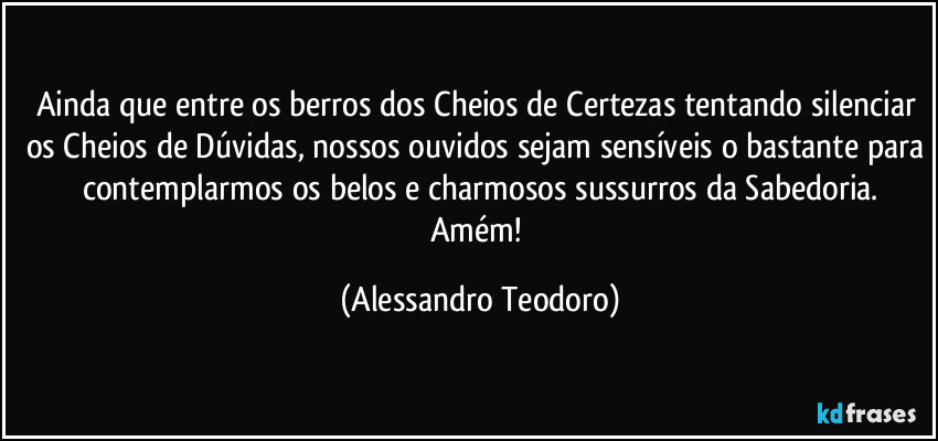 Ainda que entre os berros dos Cheios de Certezas tentando silenciar os Cheios de Dúvidas, nossos ouvidos sejam sensíveis o bastante para contemplarmos os belos e charmosos sussurros da Sabedoria.
Amém! (Alessandro Teodoro)