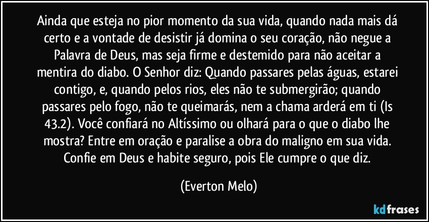 Ainda que esteja no pior momento da sua vida, quando nada mais dá certo e a vontade de desistir já domina o seu coração, não negue a Palavra de Deus, mas seja firme e destemido para não aceitar a mentira do diabo. O Senhor diz: Quando passares pelas águas, estarei contigo, e, quando pelos rios, eles não te submergirão; quando passares pelo fogo, não te queimarás, nem a chama arderá em ti (Is 43.2). Você confiará no Altíssimo ou olhará para o que o diabo lhe mostra? Entre em oração e paralise a obra do maligno em sua vida. Confie em Deus e habite seguro, pois Ele cumpre o que diz. (Everton Melo)