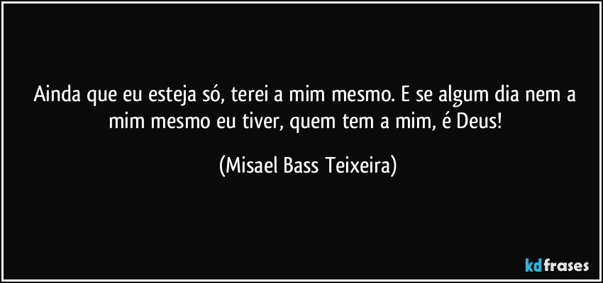 Ainda que eu esteja só, terei a mim mesmo. E se algum dia nem a mim mesmo eu tiver, quem tem a mim, é Deus! (Misael Bass Teixeira)