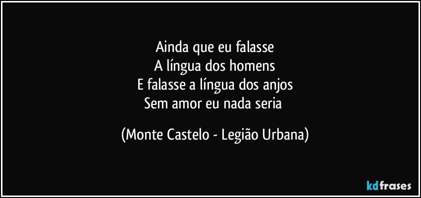 Ainda que eu falasse
A língua dos homens
E falasse a língua dos anjos
Sem amor eu nada seria (Monte Castelo - Legião Urbana)