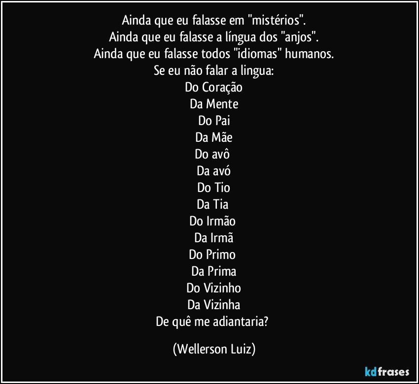 Ainda que eu falasse em "mistérios".
Ainda que eu falasse a língua dos "anjos".
Ainda que eu falasse todos "idiomas" humanos.
Se eu não falar a lingua:
Do Coração
Da Mente
Do Pai
Da Mãe
Do avô 
Da avó
Do Tio
Da Tia 
Do Irmão 
Da Irmã
Do Primo 
Da Prima
Do Vizinho
Da Vizinha
De quê me adiantaria? (Wellerson Luiz)