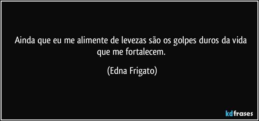 Ainda que eu me alimente de levezas são os golpes duros da vida que me fortalecem. (Edna Frigato)