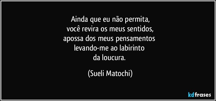 Ainda que eu não permita,
você revira os meus sentidos,
apossa dos meus pensamentos 
levando-me ao labirinto 
da loucura. (Sueli Matochi)