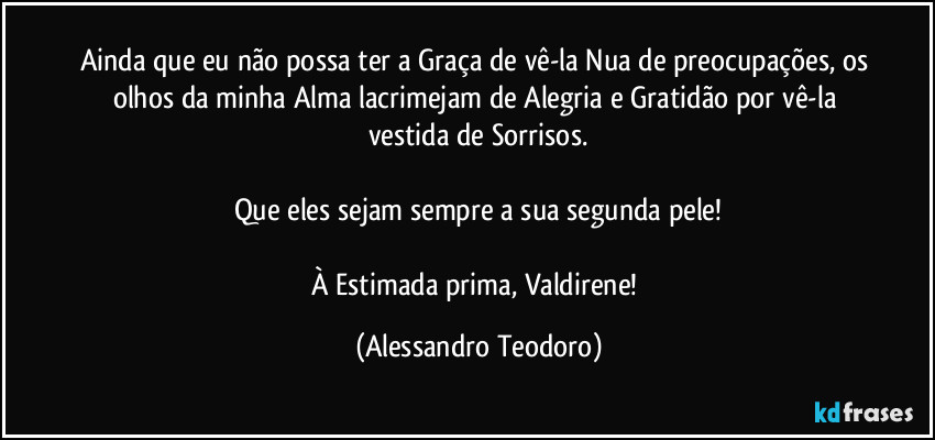Ainda que eu não possa ter a Graça de vê-la Nua de preocupações, os olhos da minha Alma lacrimejam de Alegria e Gratidão por vê-la vestida de Sorrisos.

Que eles sejam sempre a sua segunda pele!

À Estimada prima, Valdirene! (Alessandro Teodoro)