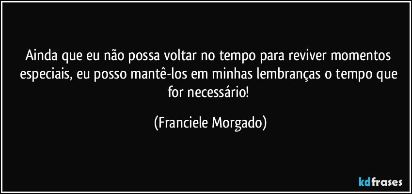 Ainda que eu não possa voltar no tempo para reviver momentos especiais, eu posso mantê-los em minhas lembranças o tempo que for necessário! (Franciele Morgado)