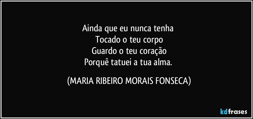 Ainda que eu nunca tenha 
Tocado o teu corpo
Guardo o teu coração
Porquê tatuei a tua alma. (MARIA RIBEIRO MORAIS FONSECA)