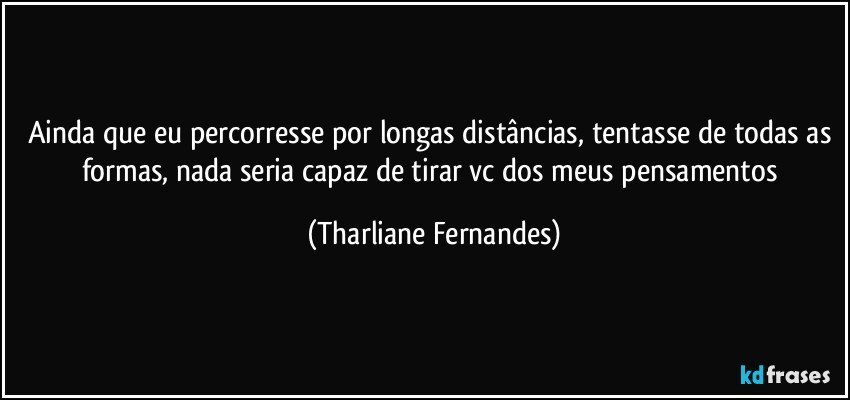 Ainda que eu percorresse por longas distâncias, tentasse de todas as formas, nada seria capaz de tirar vc dos meus pensamentos (Tharliane Fernandes)