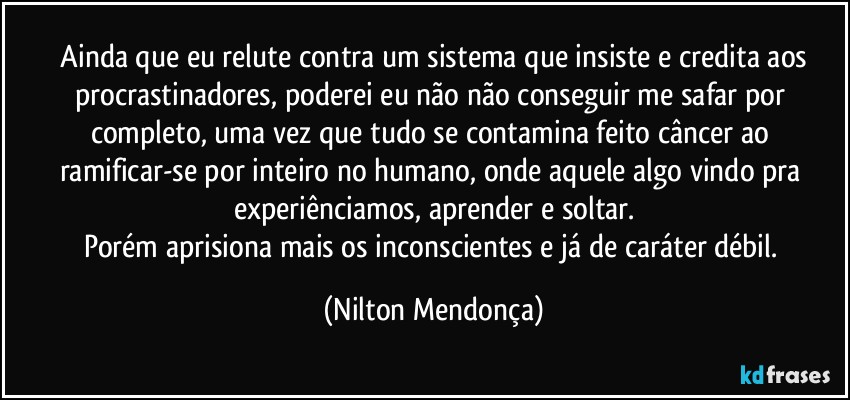 ⁠Ainda que eu relute contra um sistema que insiste e credita aos procrastinadores, poderei eu não não conseguir me safar por completo, uma vez que tudo se contamina feito câncer ao ramificar-se por inteiro no humano, onde aquele algo vindo pra  experiênciamos, aprender e soltar.
Porém aprisiona mais os inconscientes e já de caráter débil. (Nilton Mendonça)