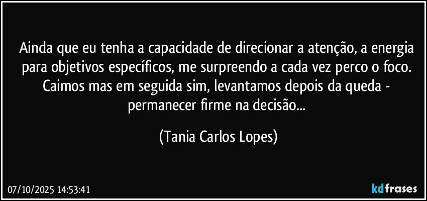 Ainda que eu tenha a capacidade de direcionar a atenção, a energia para objetivos específicos, me surpreendo a cada vez perco o foco. Caimos mas em seguida sim, levantamos depois da queda - permanecer firme na decisão... (Tania Carlos Lopes)