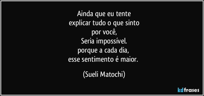 Ainda que eu tente
explicar tudo o que sinto
por você,
Seria impossível.
porque a cada dia, 
esse sentimento é maior. (Sueli Matochi)