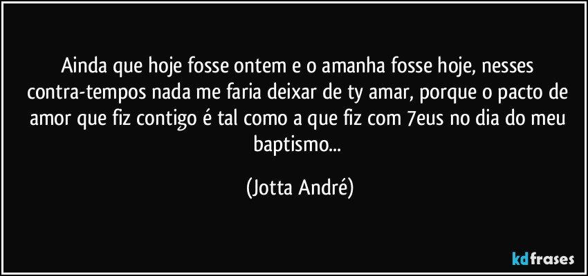 Ainda que hoje fosse ontem e o amanha fosse hoje, nesses contra-tempos nada me faria deixar de ty amar, porque o pacto de amor que fiz contigo é  tal como a que fiz com /7eus no dia do meu baptismo... (Jotta André)