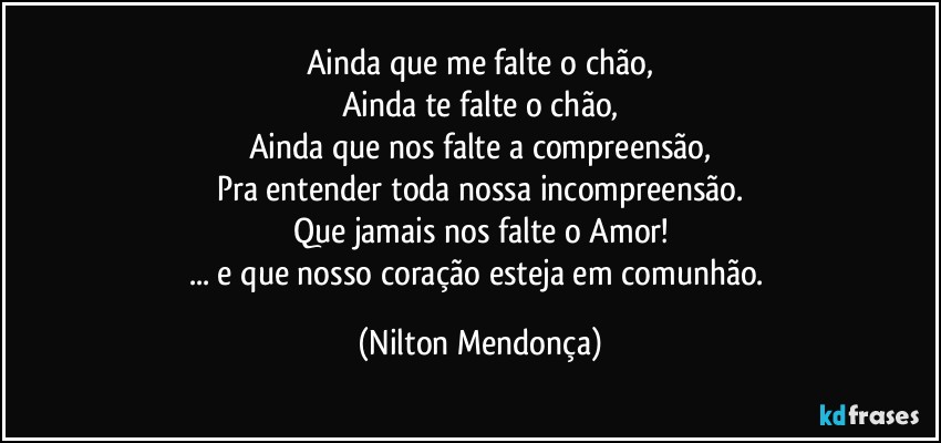 Ainda que me falte o chão,
Ainda te falte o chão,
Ainda que nos falte a compreensão,
Pra entender toda nossa incompreensão.
Que jamais nos falte o Amor!
... e que nosso coração esteja em comunhão. (Nilton Mendonça)