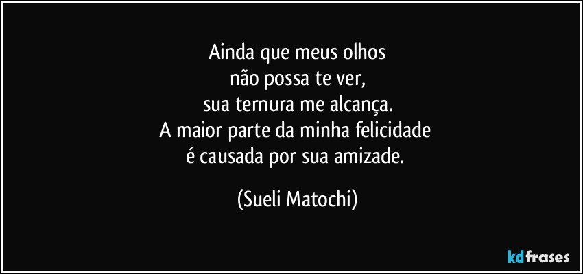 Ainda que meus olhos
não possa te ver,
sua ternura me alcança.
A maior parte da minha felicidade 
é causada por sua amizade. (Sueli Matochi)