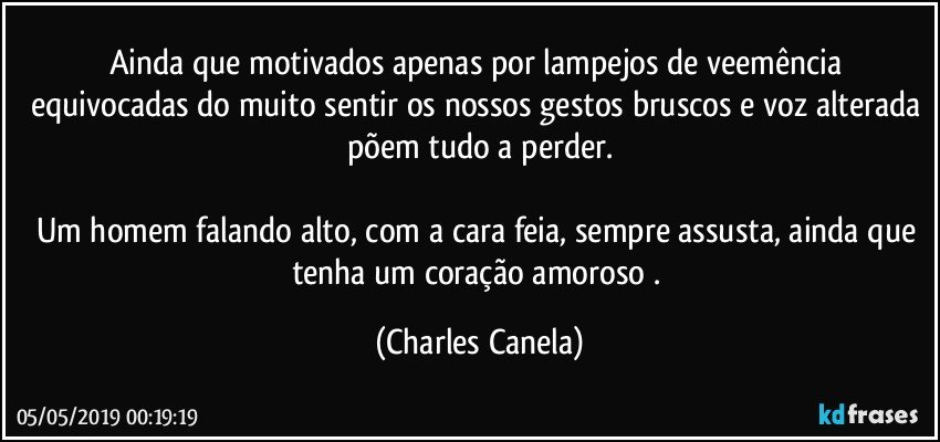 Ainda que motivados apenas por lampejos de veemência equivocadas do muito sentir os nossos gestos bruscos e voz alterada põem tudo a perder.

Um homem falando alto, com a cara feia, sempre assusta, ainda que tenha um coração amoroso . (Charles Canela)