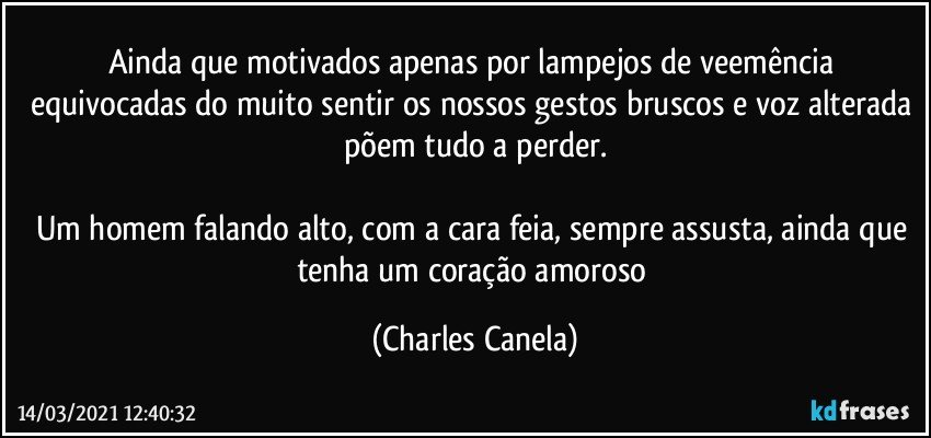 Ainda que motivados apenas por lampejos de veemência equivocadas do muito sentir os nossos gestos bruscos e voz alterada põem tudo a perder.

Um homem falando alto, com a cara feia, sempre assusta, ainda que tenha um coração amoroso (Charles Canela)