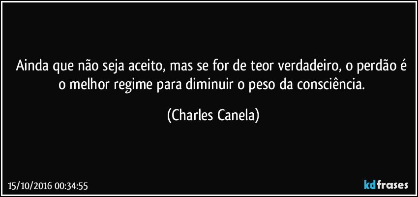 Ainda que não seja aceito, mas se for de teor verdadeiro, o perdão é o melhor regime para diminuir o peso da consciência. (Charles Canela)