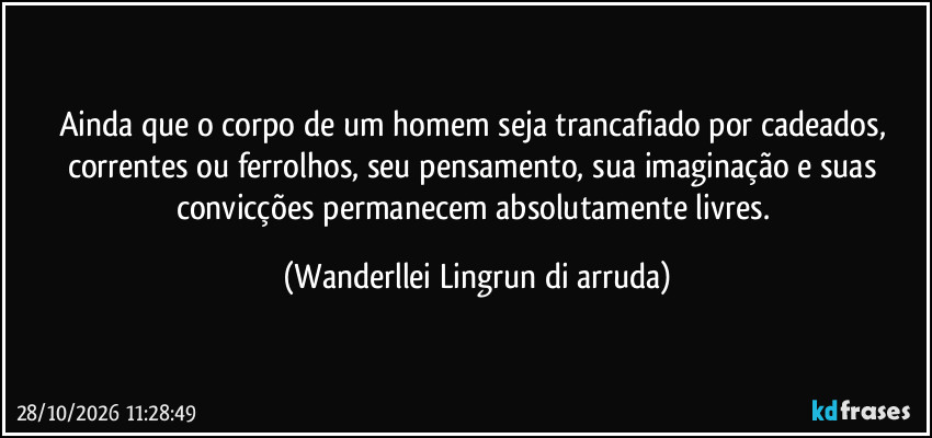 Ainda que o corpo de um homem seja trancafiado por cadeados, correntes ou ferrolhos, seu pensamento, sua imaginação e suas convicções permanecem absolutamente livres. (Wanderllei Lingrun di arruda)
