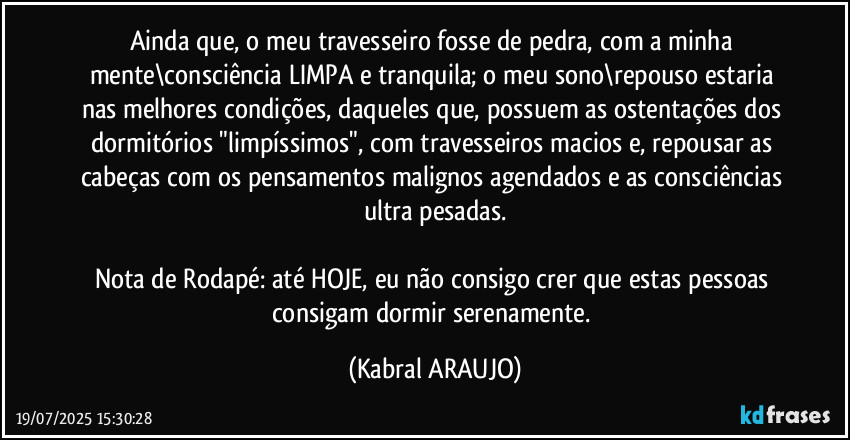 Ainda que, o meu travesseiro fosse de pedra, com a minha mente\consciência LIMPA e tranquila; o meu sono\repouso estaria nas melhores condições, daqueles que, possuem as ostentações dos dormitórios "limpíssimos", com travesseiros macios e, repousar as cabeças com os pensamentos malignos agendados e as consciências ultra pesadas.

Nota de Rodapé: até HOJE, eu não consigo crer que estas pessoas consigam dormir serenamente. (KABRAL ARAUJO)