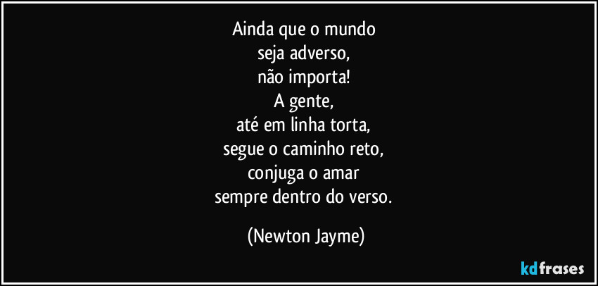 Ainda que o mundo 
seja adverso, 
não importa! 
A gente, 
até em linha torta, 
segue o caminho reto, 
conjuga o amar 
sempre dentro do verso. (Newton Jayme)