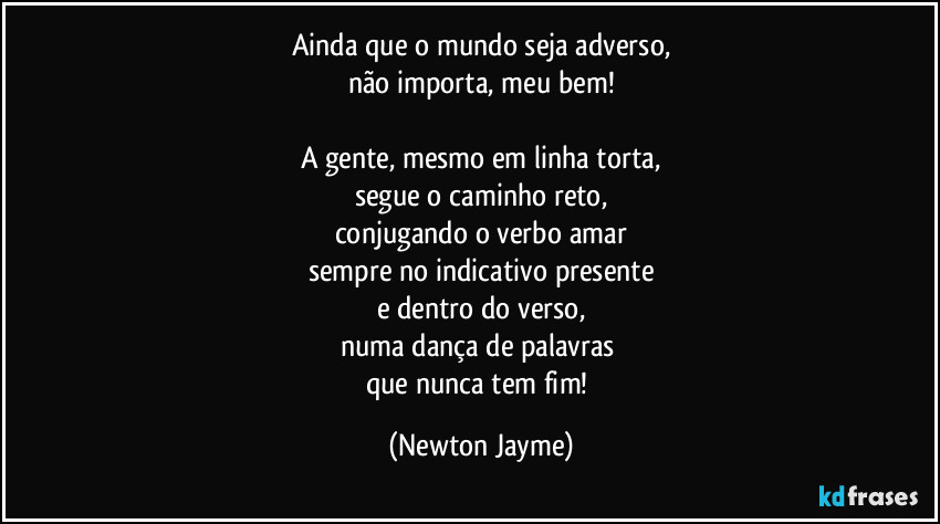 Ainda que o mundo seja adverso,
não importa, meu bem!

A gente, mesmo em linha torta,
segue o caminho reto,
conjugando o verbo amar
sempre no indicativo presente
e dentro do verso,
numa dança de palavras 
que nunca tem fim! (Newton Jayme)