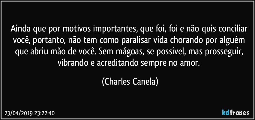 Ainda que por motivos importantes, que foi, foi e não quis conciliar você, portanto, não tem como paralisar vida chorando por alguém que abriu mão de você. Sem mágoas, se possível, mas prosseguir, vibrando e acreditando sempre no amor. (Charles Canela)