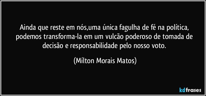 Ainda que reste em nós,uma única fagulha de fé na política, podemos transforma-la em um vulcão poderoso de tomada de decisão e responsabilidade pelo nosso voto. (Mílton Morais Matos)
