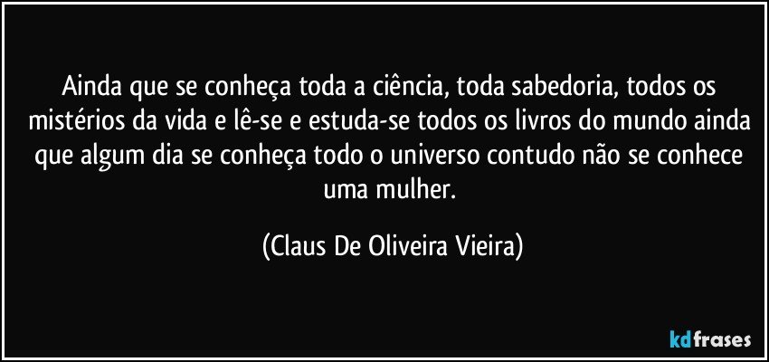 Ainda que se conheça toda a ciência, toda sabedoria, todos os mistérios da vida e lê-se e estuda-se todos os livros do mundo ainda que algum dia se conheça todo o universo contudo não se conhece uma mulher. (Claus De Oliveira Vieira)