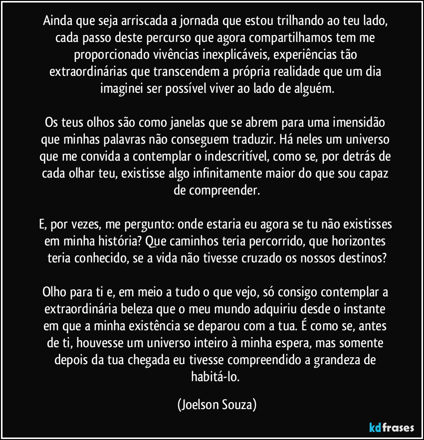Ainda que seja arriscada a jornada que estou trilhando ao teu lado, cada passo deste percurso que agora compartilhamos tem me proporcionado vivências inexplicáveis, experiências tão extraordinárias que transcendem a própria realidade que um dia imaginei ser possível viver ao lado de alguém.

Os teus olhos são como janelas que se abrem para uma imensidão que minhas palavras não conseguem traduzir. Há neles um universo que me convida a contemplar o indescritível, como se, por detrás de cada olhar teu, existisse algo infinitamente maior do que sou capaz de compreender.

E, por vezes, me pergunto: onde estaria eu agora se tu não existisses em minha história? Que caminhos teria percorrido, que horizontes teria conhecido, se a vida não tivesse cruzado os nossos destinos?

Olho para ti e, em meio a tudo o que vejo, só consigo contemplar a extraordinária beleza que o meu mundo adquiriu desde o instante em que a minha existência se deparou com a tua. É como se, antes de ti, houvesse um universo inteiro à minha espera, mas somente depois da tua chegada eu tivesse compreendido a grandeza de habitá-lo. (Joelson Souza)