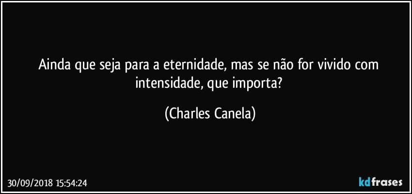 Ainda que seja para a eternidade, mas se não for vivido com intensidade, que importa? (Charles Canela)