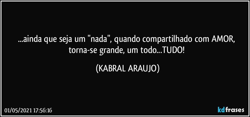 ...ainda que seja um "nada", quando compartilhado com AMOR, torna-se grande, um todo...TUDO! (KABRAL ARAUJO)