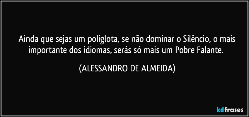 ⁠Ainda que sejas um poliglota, se não dominar o Silêncio, o mais importante dos idiomas, serás só mais um Pobre Falante. (ALESSANDRO DE ALMEIDA)