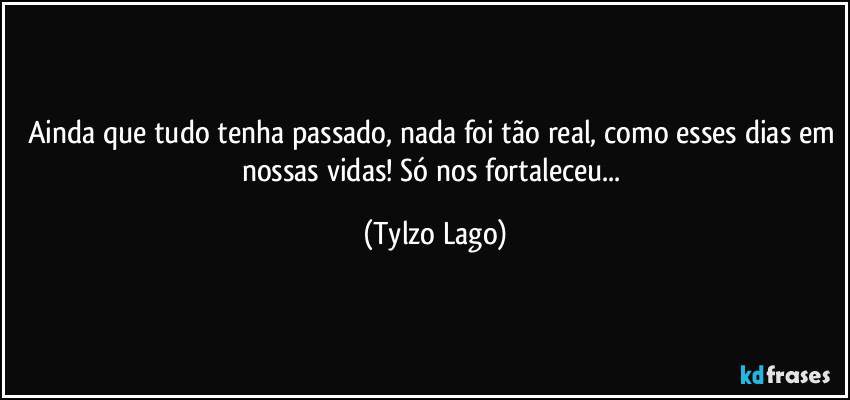 Ainda que tudo tenha passado, nada foi tão real, como esses dias em nossas vidas!  Só nos fortaleceu... (Tylzo Lago)