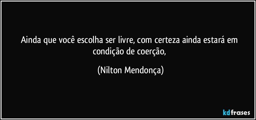 Ainda que você escolha ser livre, com certeza ainda estará em condição de coerção, (Nilton Mendonça)