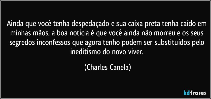 Ainda que você tenha despedaçado e sua caixa preta tenha caído em minhas mãos, a boa notícia é que você ainda não morreu e os seus segredos inconfessos que agora tenho podem ser substituídos pelo ineditismo do novo viver. (Charles Canela)