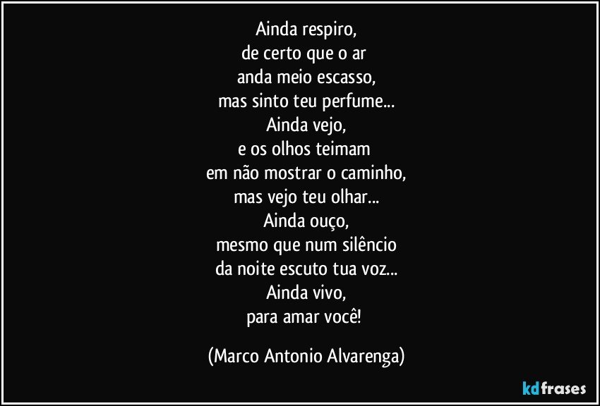 Ainda respiro,
de certo que o ar 
anda meio escasso,
mas sinto teu perfume...
Ainda vejo,
e os olhos teimam 
em não mostrar o caminho,
mas vejo teu olhar...
Ainda ouço,
mesmo que num silêncio
da noite escuto tua voz...
Ainda vivo,
para amar você! (Marco Antonio Alvarenga)