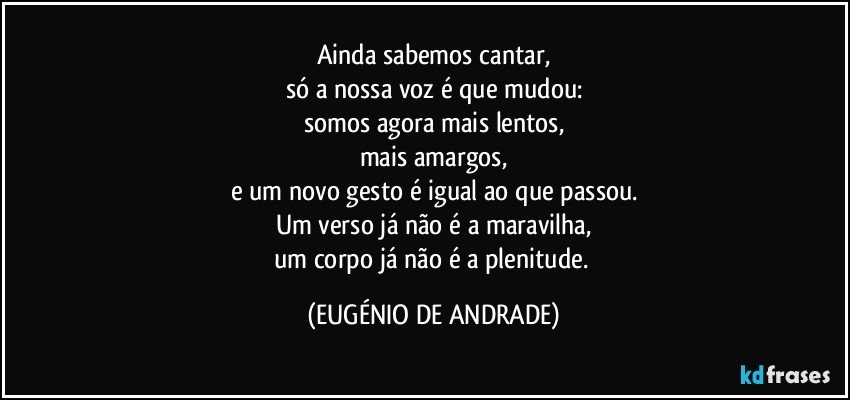 Ainda sabemos cantar,
só a nossa voz é que mudou:
somos agora mais lentos,
mais amargos,
e um novo gesto é igual ao que passou.
Um verso já não é a maravilha,
um corpo já não é a plenitude. (EUGÉNIO DE ANDRADE)