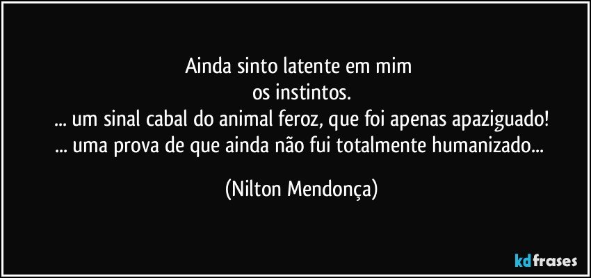 Ainda sinto latente em mim 
os instintos.
... um sinal cabal do animal feroz, que foi apenas apaziguado!
... uma prova de que ainda não fui totalmente humanizado... (Nilton Mendonça)