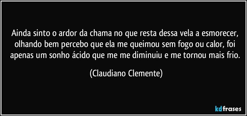 Ainda sinto o ardor da chama no que resta dessa vela a esmorecer, olhando bem percebo que ela me queimou sem fogo ou calor, foi apenas um sonho ácido que me me diminuiu e me tornou mais frio. (Claudiano Clemente)